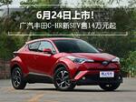  6月24日上市！广汽丰田C-HR新SUV售14万元起